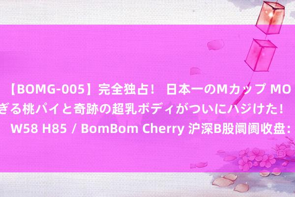 【BOMG-005】完全独占！ 日本一のMカップ MOMO！ 限界突破！ 敏感すぎる桃パイと奇跡の超乳ボディがついにハジけた！ 19才 B106（M65） W58 H85 / BomBom Cherry 沪深B股阛阓收盘：B股指数高涨0.90% 成份B指下降0.65%