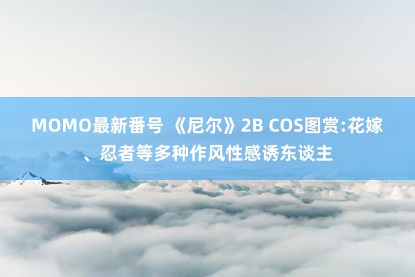 MOMO最新番号 《尼尔》2B COS图赏:花嫁、忍者等多种作风性感诱东谈主