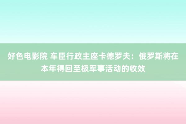 好色电影院 车臣行政主座卡德罗夫：俄罗斯将在本年得回至极军事活动的收效