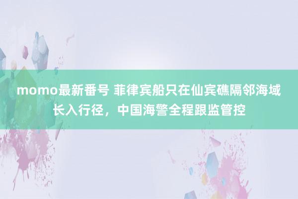 momo最新番号 菲律宾船只在仙宾礁隔邻海域长入行径，中国海警全程跟监管控