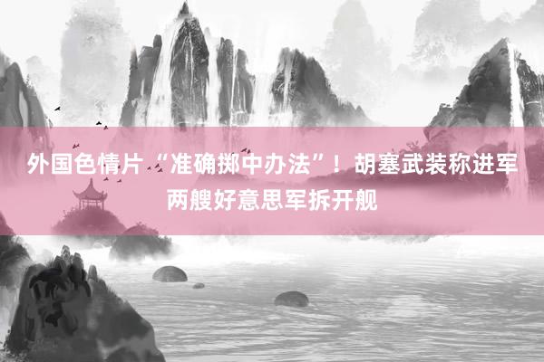 外国色情片 “准确掷中办法”！胡塞武装称进军两艘好意思军拆开舰