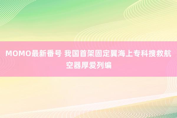 MOMO最新番号 我国首架固定翼海上专科搜救航空器厚爱列编