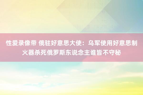 性爱录像带 俄驻好意思大使：乌军使用好意思制火器杀死俄罗斯东说念主谁皆不守秘