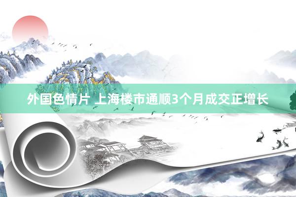 外国色情片 上海楼市通顺3个月成交正增长