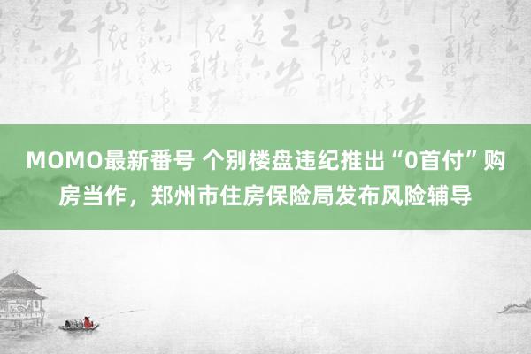 MOMO最新番号 个别楼盘违纪推出“0首付”购房当作，郑州市住房保险局发布风险辅导