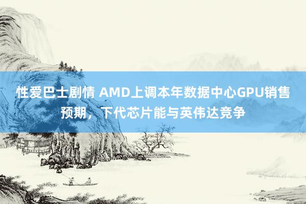 性爱巴士剧情 AMD上调本年数据中心GPU销售预期，下代芯片能与英伟达竞争