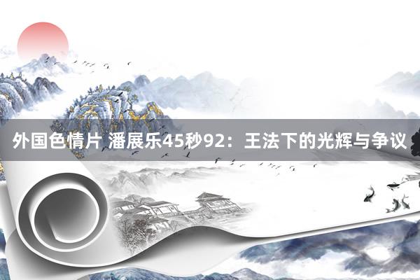 外国色情片 潘展乐45秒92：王法下的光辉与争议