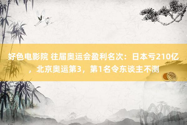 好色电影院 往届奥运会盈利名次：日本亏210亿，北京奥运第3，第1名令东谈主不测