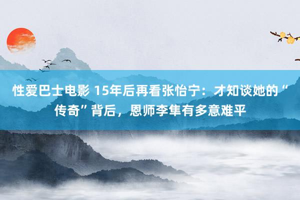 性爱巴士电影 15年后再看张怡宁：才知谈她的“传奇”背后，恩师李隼有多意难平