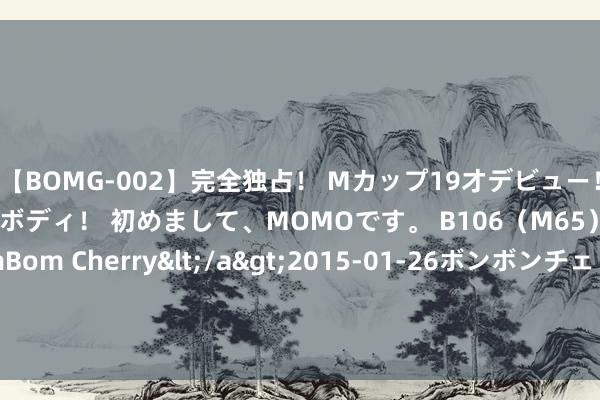 【BOMG-002】完全独占！ Mカップ19才デビュー！ 100万人に1人の超乳ボディ！ 初めまして、MOMOです。 B106（M65） W58 H85 / BomBom Cherry</a>2015-01-26ボンボンチェリー/妄想族&$BOMBO187分钟 本周宇宙螺纹钢产量、库存以及耗尽量均现下降