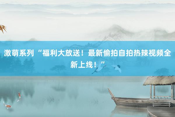 激萌系列 “福利大放送！最新偷拍自拍热辣视频全新上线！”