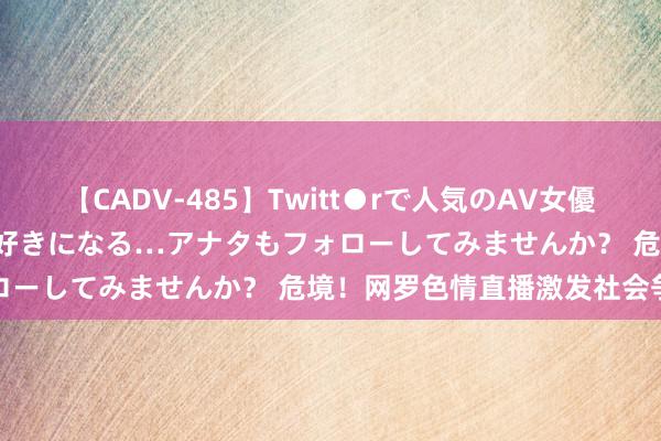 【CADV-485】Twitt●rで人気のAV女優 SNSでますますAV女優が好きになる…アナタもフォローしてみませんか？ 危境！网罗色情直播激发社会争议