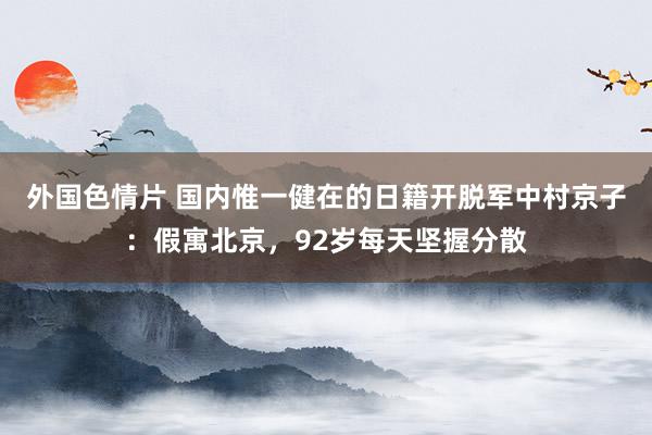 外国色情片 国内惟一健在的日籍开脱军中村京子：假寓北京，92岁每天坚握分散