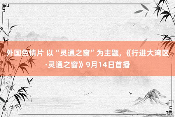 外国色情片 以“灵通之窗”为主题, 《行进大湾区·灵通之窗》9月14日首播