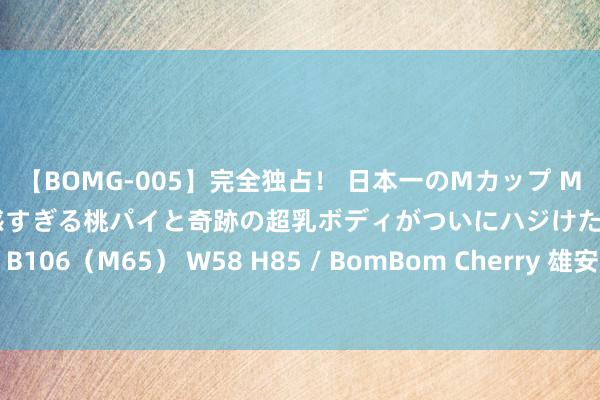 【BOMG-005】完全独占！ 日本一のMカップ MOMO！ 限界突破！ 敏感すぎる桃パイと奇跡の超乳ボディがついにハジけた！ 19才 B106（M65） W58 H85 / BomBom Cherry 雄安新区发布4项农业农村地点圭臬