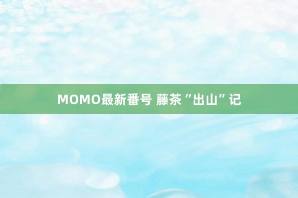 MOMO最新番号 藤茶“出山”记