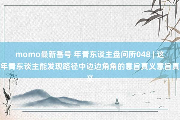 momo最新番号 年青东谈主盘问所048 | 这届年青东谈主能发现路径中边边角角的意旨真义意旨真义