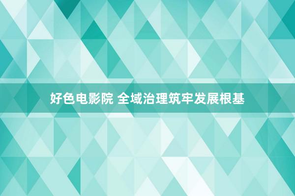 好色电影院 全域治理筑牢发展根基