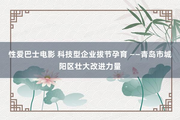 性爱巴士电影 科技型企业拔节孕育 ——青岛市城阳区壮大改进力量