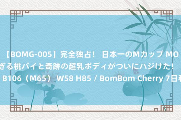 【BOMG-005】完全独占！ 日本一のMカップ MOMO！ 限界突破！ 敏感すぎる桃パイと奇跡の超乳ボディがついにハジけた！ 19才 B106（M65） W58 H85 / BomBom Cherry 7日利率债商场收益率小幅波动