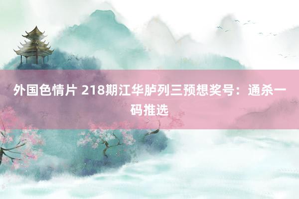 外国色情片 218期江华胪列三预想奖号：通杀一码推选