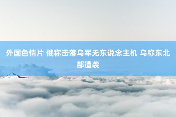 外国色情片 俄称击落乌军无东说念主机 乌称东北部遭袭