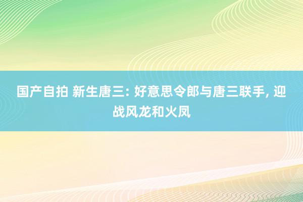 国产自拍 新生唐三: 好意思令郎与唐三联手, 迎战风龙和火凤