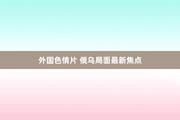 外国色情片 俄乌局面最新焦点