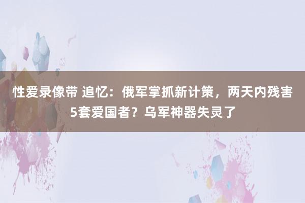 性爱录像带 追忆：俄军掌抓新计策，两天内残害5套爱国者？乌军神器失灵了