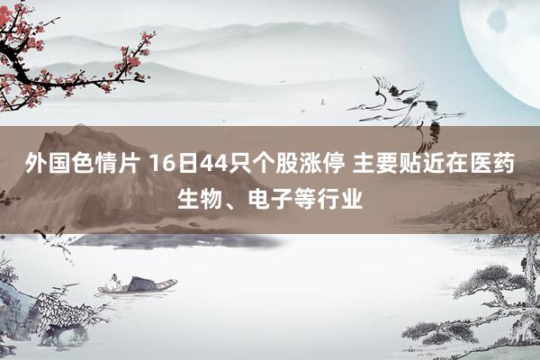 外国色情片 16日44只个股涨停 主要贴近在医药生物、电子等行业