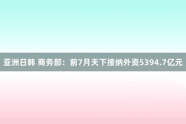 亚洲日韩 商务部：前7月天下接纳外资5394.7亿元