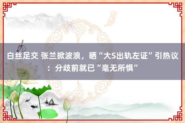 白丝足交 张兰掀波浪，晒“大S出轨左证”引热议：分歧前就已“毫无所惧”