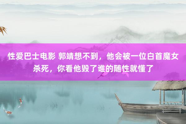 性爱巴士电影 郭靖想不到，他会被一位白首魔女杀死，你看他毁了谁的随性就懂了