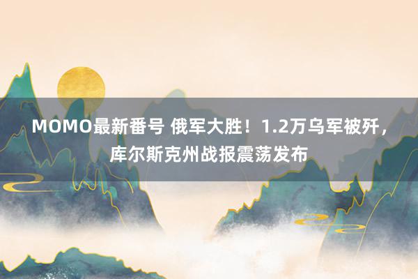 MOMO最新番号 俄军大胜！1.2万乌军被歼，库尔斯克州战报震荡发布