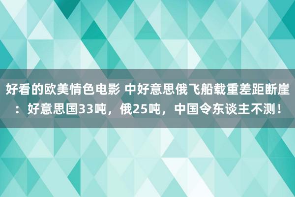 好看的欧美情色电影 中好意思俄飞船载重差距断崖：好意思国33吨，俄25吨，中国令东谈主不测！