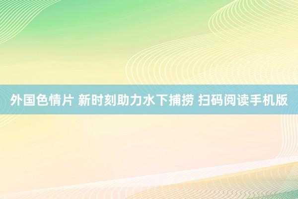 外国色情片 新时刻助力水下捕捞 扫码阅读手机版