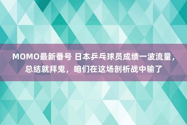 MOMO最新番号 日本乒乓球员成绩一波流量，总结就拜鬼，咱们在这场剖析战中输了