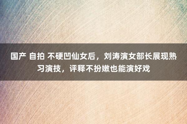 国产 自拍 不硬凹仙女后，刘涛演女部长展现熟习演技，评释不扮嫩也能演好戏