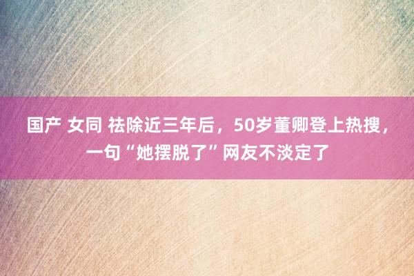 国产 女同 祛除近三年后，50岁董卿登上热搜，一句“她摆脱了”网友不淡定了