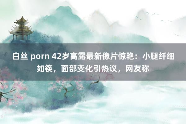 白丝 porn 42岁高露最新像片惊艳：小腿纤细如筷，面部变化引热议，网友称