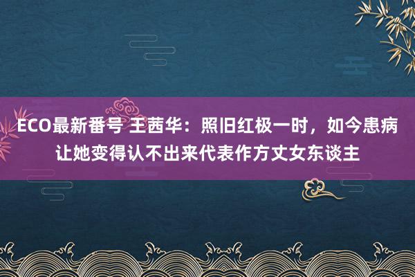 ECO最新番号 王茜华：照旧红极一时，如今患病让她变得认不出来代表作方丈女东谈主