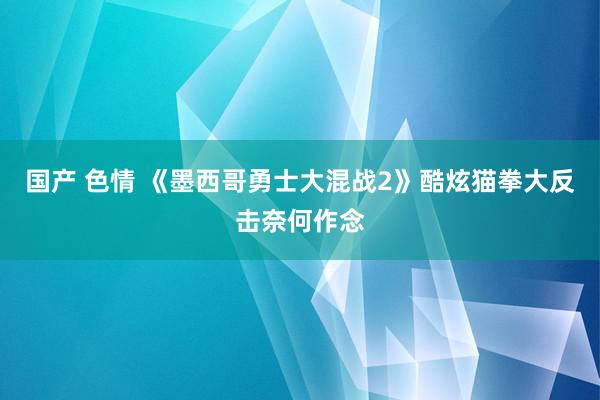 国产 色情 《墨西哥勇士大混战2》酷炫猫拳大反击奈何作念