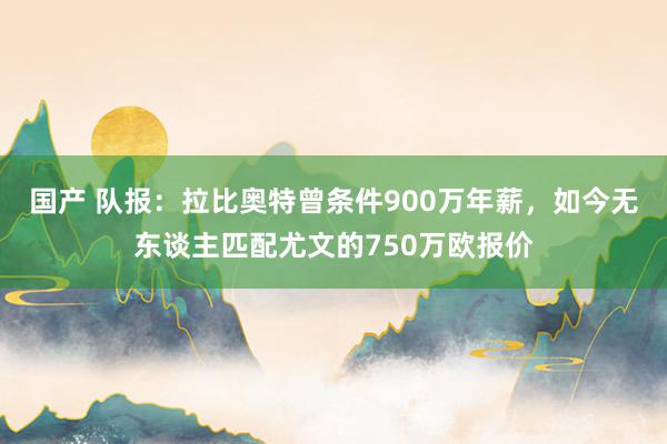 国产 队报：拉比奥特曾条件900万年薪，如今无东谈主匹配尤文的750万欧报价