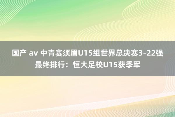 国产 av 中青赛须眉U15组世界总决赛3-22强最终排行：恒大足校U15获季军