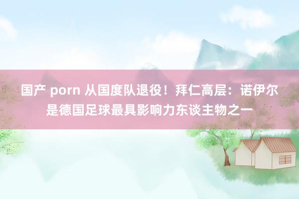 国产 porn 从国度队退役！拜仁高层：诺伊尔是德国足球最具影响力东谈主物之一