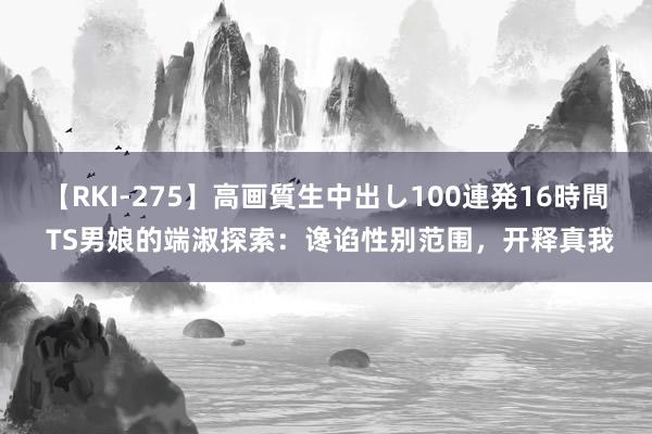 【RKI-275】高画質生中出し100連発16時間 TS男娘的端淑探索：谗谄性别范围，开释真我