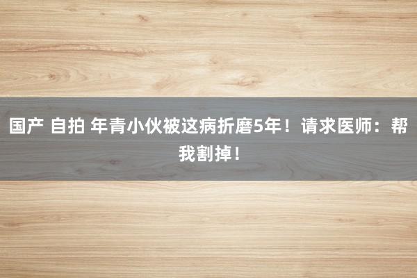 国产 自拍 年青小伙被这病折磨5年！请求医师：帮我割掉！