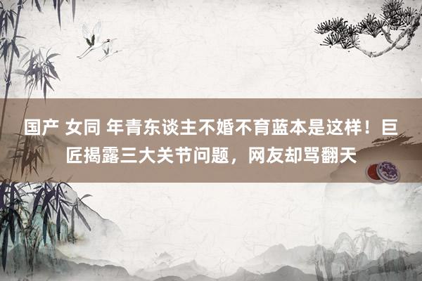 国产 女同 年青东谈主不婚不育蓝本是这样！巨匠揭露三大关节问题，网友却骂翻天