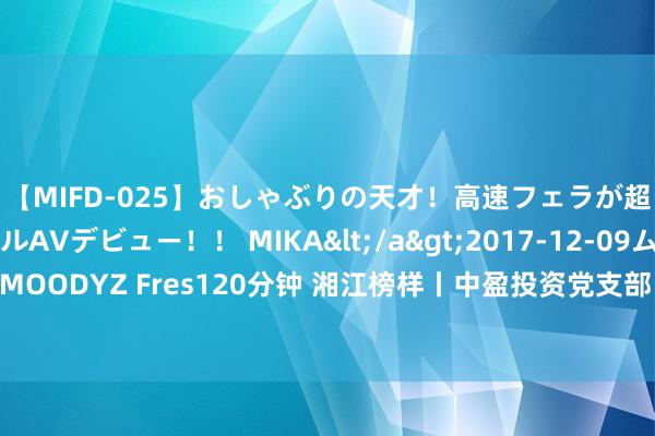 【MIFD-025】おしゃぶりの天才！高速フェラが超ヤバイ即尺黒ギャルAVデビュー！！ MIKA</a>2017-12-09ムーディーズ&$MOODYZ Fres120分钟 湘江榜样丨中盈投资党支部：赞助党建引颈 在服务大局中彰显金融担当