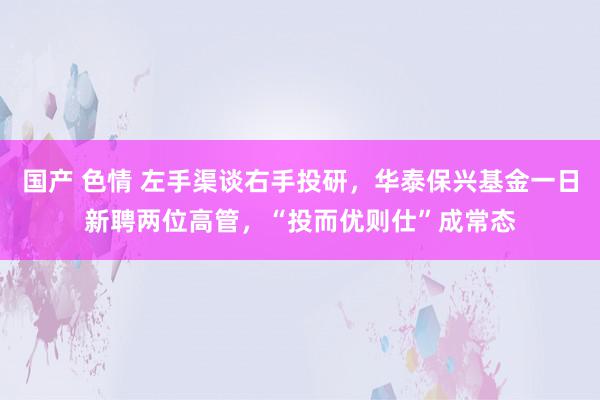 国产 色情 左手渠谈右手投研，华泰保兴基金一日新聘两位高管，“投而优则仕”成常态